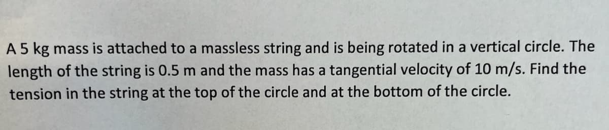 A 5 kg mass is attached to a massless string and is being rotated in a vertical circle. The
length of the string is 0.5 m and the mass has a tangential velocity of 10 m/s. Find the
tension in the string at the top of the circle and at the bottom of the circle.
