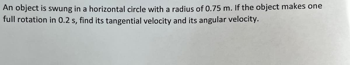 An object is swung in a horizontal circle with a radius of 0.75 m. If the object makes one
full rotation in 0.2 s, find its tangential velocity and its angular velocity.
