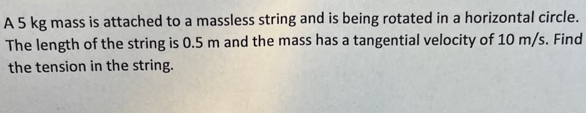 A 5 kg mass is attached to a massless string and is being rotated in a horizontal circle.
The length of the string is 0.5 m and the mass has a tangential velocity of 10 m/s. Find
the tension in the string.
