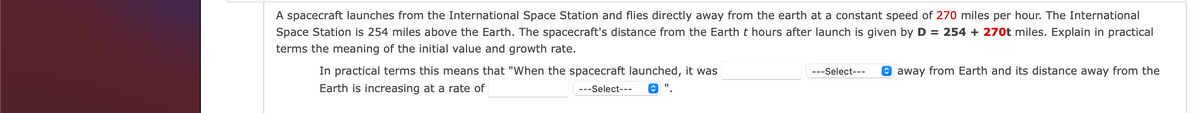 A spacecraft launches from the International Space Station and flies directly away from the earth at a constant speed of 270 miles per hour. The International
Space Station is 254 miles above the Earth. The spacecraft's distance from the Earth t hours after launch is given by D = 254 + 270t miles. Explain in practical
terms the meaning of the initial value and growth rate.
In practical terms this means that "When the spacecraft launched, it was
---Select---
O away from Earth and its distance away from the
Earth is increasing at a rate of
---Select---
O ".
