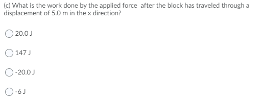 (c) What is the work done by the applied force after the block has traveled through a
displacement of 5.0 m in the x direction?
O 20.0 J
147 J
O-20.0 J
O-6J
