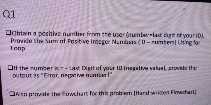Q1
Dobtain a positive number from the user (number=last digit of your ID).
Provide the Sum of Positive Integer Numbers ( 0- numbers) Using for
Loop.
Oif the number is = - Last Digit of your ID (negative value), provide the
output as "Error, negative number!"
DAlso provide the flowchart for this problem (Hand-written Flowchart)
