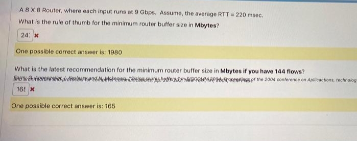 A8X8 Router, where each input runs at 9 Gbps. Assume, the average RTT = 220 msec.
What is the rule of thumb for the minimum router buffer size in Mbytes?
24: x
One possible correct answer is: 1980
What is the latest recommendation for the minimum router buffer size in Mbytes if you have 144 flows?
GREEhiARRONWer drdreelenYonMpMereommiieinaSAB6byteedwWAGOMMAPOdroKERrinas et the 2004 conference on Aplicactions, technolog
16 x
One possible correct answer is: 165
