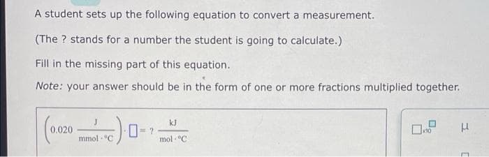 A student sets up the following equation to convert a measurement.
(The ? stands for a number the student is going to calculate.)
Fill in the missing part of this equation.
Note: your answer should be in the form of one or more fractions multiplied together.
kJ
0.020
x10
mmol "C
mol C
