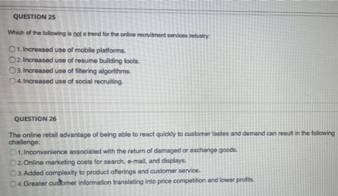 QUESTION 25
Which of the following is not a trend for the online recruitment services industry
01. Increased use of mobile platforms.
O2. Increased use of resume building tools.
Oa Increased use of filtering algorithms.
04. Increased use of social recruiting.
QUESTION 26
The online retail advantage of being able to react quickly to customer tastes and demand can result in the following
chalenge:
O1. Inconvenience associated with the return of damaged or exchange goods.
02.Online marketing costs for search, e-mail, and displays.
03. Added complexity to product offerings and customer service.
04. Greater customer information translating into price competition and lower profits.
