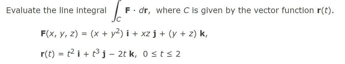 Evaluate the line integral
F. dr, where C is given by the vector function r(t).
F(x, y, z) = (x + y2) i + xz j + (y + z) k,
r(t) = t2 i + t3 j - 2t k, 0 <t< 2
