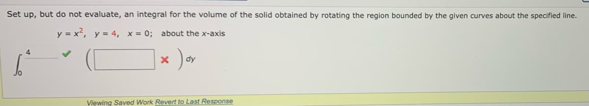 Set up, but do not evaluate, an integral for the volume of the solid obtained by rotating the region bounded by the given curves about the specified line.
y = x², y = 4, x= 0; about the x-axis
dy
Viewing Saved Work Revert to Last Response
