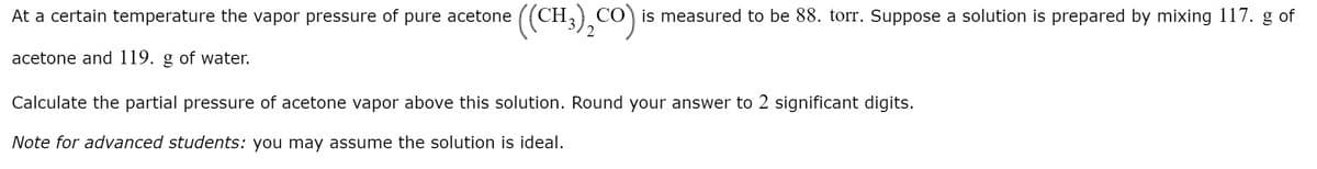 (CH),Co)
CO) is measured to be 88. torr. Suppose a solution is prepared by mixing 117. g of
2
At a certain temperature the vapor pressure of pure acetone
acetone and 119. g of water.
Calculate the partial pressure of acetone vapor above this solution. Round your answer to 2 significant digits.
Note for advanced students: you may assume the solution is ideal.
