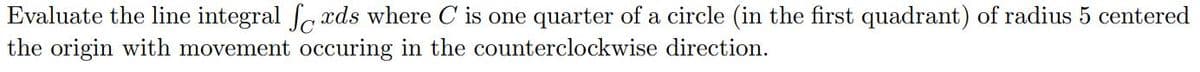 Evaluate the line integral fa xds where C is one quarter of a circle (in the first quadrant) of radius 5 centered
the origin with movement occuring in the counterclockwise direction.
