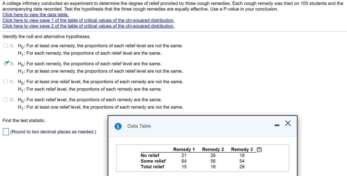 A college infirmary conducted an experiment to determine the degree of relief provided by three cough remedies. Each cough remedy was tried on 100 students and the
accompanying data recorded. Test the hypothesis that the three cough remedies are equally effective. Use a P-value in your conclusion.
Click here to view the data table.
Click here to view page 1 of the table of critical values of the chi-squared distribution.
Click here to view page 2 of the table of critical values of the chi-squared distribution.
Identify the null and alternative hypotheses.
O A. Ho: For at least one remedy, the proportions of each relief level are not the same.
H,: For each remedy, the proportions of each relief level are the same.
B. Ho: For each remedy, the proportions of each relief level are the same.
H,: For at least one remedy, the proportions of each relief level are not the same.
O C. Ho: For at least one relief level, the proportions of each remedy are not
same.
H,: For each relief level, the proportions of each remedy are the same.
D. Ho: For each relief level, the proportions of each remedy are the same.
H,: For at least one relief level, the proportions of each remedy are not the same.
Find the test statistic.
Data Table
(Round to two decimal places as needed.)
Remedy 1
Remedy 2
Remedy 3
No relief
21
26
18
Some relief
64
56
54
Total relief
15
18
28

