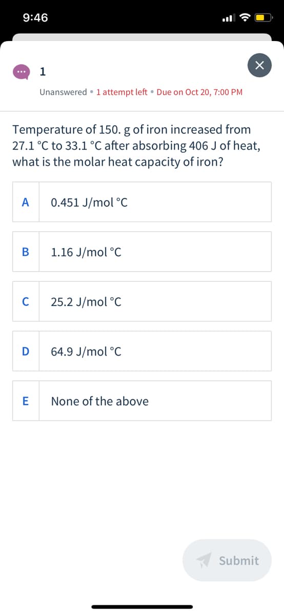 9:46
Unanswered • 1 attempt left • Due on Oct 20, 7:00 PM
Temperature of 150. g of iron increased from
27.1 °C to 33.1 °C after absorbing 406 J of heat,
what is the molar heat capacity of iron?
A
0.451 J/mol °C
В
1.16 J/mol °C
25.2 J/mol °C
D
64.9 J/mol °C
None of the above
A Submit
