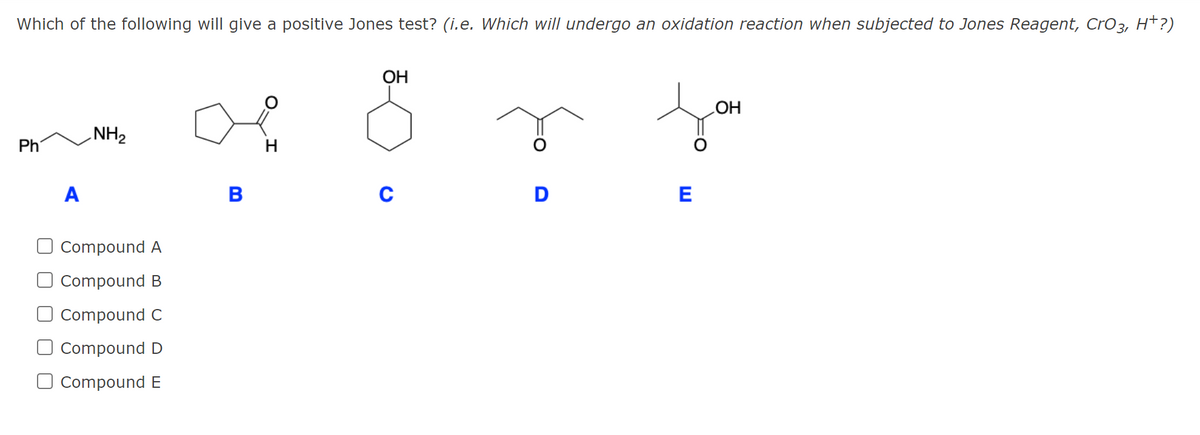 Which of the following will give a positive Jones test? (i.e. Which will undergo an oxidation reaction when subjected to Jones Reagent, CrO3, H*?)
OH
OH
NH2
Ph
H
A
В
D
E
O Compound A
O Compound B
Compound C
Compound D
Compound E
