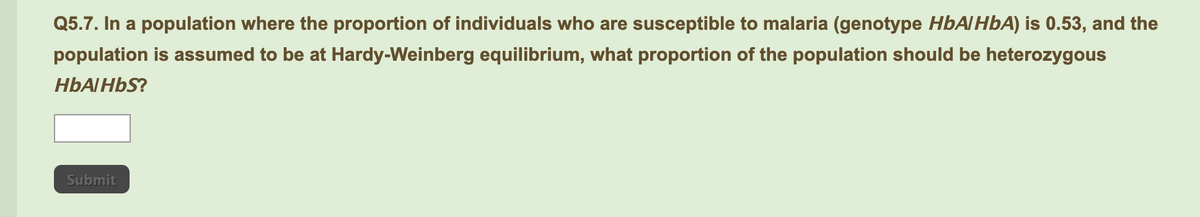 Q5.7. In a population where the proportion of individuals who are susceptible to malaria (genotype HBAIHBA) is 0.53, and the
population is assumed to be at Hardy-Weinberg equilibrium, what proportion of the population should be heterozygous
HBAIHBS?
Submit
