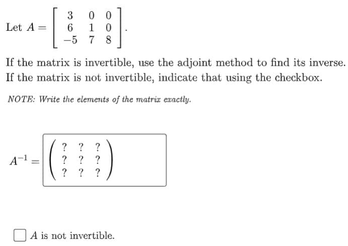 Let A =
6.
-5 7
1
8
If the matrix is invertible, use the adjoint method to find its inverse.
If the matrix is not invertible, indicate that using the checkbox.
NOTE: Write the elements of the matria exactly.
? ? ?
? ? ?
? ? ?
A-1
A is not invertible.
||
