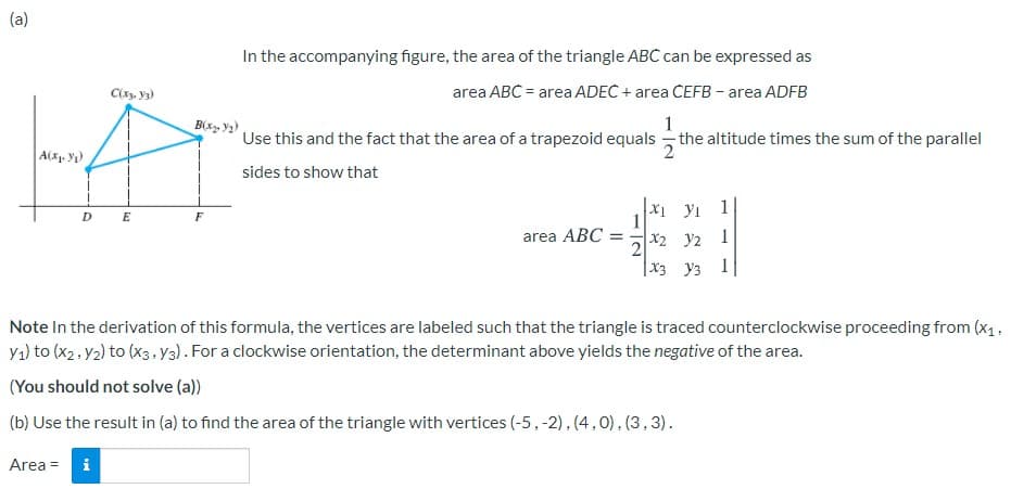 (a)
In the accompanying figure, the area of the triangle ABC can be expressed as
C, y3)
area ABC = area ADEC + area CEFB - area ADFB
B(x, y2)
Use this and the fact that the area of a trapezoid equals
- the altitude times the sum of the parallel
A(x. y)
sides to show that
X1 yı 1
1
D
E
F
area ABC =
x2 y2 1
|x3 y3 1
Note In the derivation of this formula, the vertices are labeled such that the triangle is traced counterclockwise proceeding from (x1,
Ya) to (x2, y2) to (x3.Y3) . For a clockwise orientation, the determinant above yields the negative of the area.
(You should not solve (a))
(b) Use the result in (a) to find the area of the triangle with vertices (-5,-2),(4,0), (3,3).
Area = i

