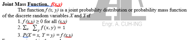 Joint Mass Eunction. ffxx)
The function f (x, y) is a joint probability distribution or probability mass function
of the discrete random variables X and Yif
1.f (xx) 2 0 for all (x,)
2. Σ. Σ,f (x. y) = 1
3. P(X = x, Y = y) =f (xx)
Engr. A. CUH-ING
