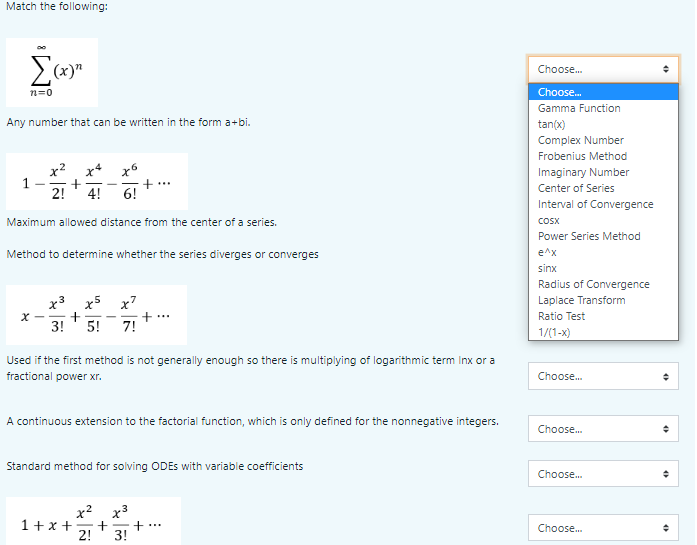 Match the following:
(x)"
Choose.
n=0
Choose.
Gamma Function
Any number that can be written in the form a+bi.
tan(x)
Complex Number
Frobenius Method
x? x* x6
1
2!
Imaginary Number
+...
6!
Center of Series
4!
Interval of Convergence
Maximum allowed distance from the center of a series.
COSX
Power Series Method
Method to determine whether the series diverges or converges
e^x
sinx
Radius of Convergence
x3 x5 x7
Laplace Transform
+...
7!
Ratio Test
3!
5!
1/(1-x)
Used if the first method is not generally enough so there is multiplying of logarithmic term Inx or a
fractional power xr.
Choose.
A continuous extension to the factorial function, which is only defined for the nonnegative integers.
Choose.
Standard method for solving ODES with variable coefficients
Choose.
x3
+
3!
1+x +
...
Choose.
2!
