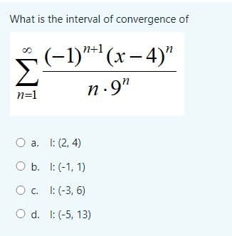 What is the interval of convergence of
n+:
(-1)**' (x – 4)"
Σ
n.9"
n=1
a. I: (2, 4)
O b. I: (-1, 1)
O c. I: (-3, 6)
O d. I: (-5, 13)
