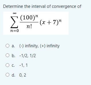 Determine the interval of convergence of
S(100)"
(x + 7)"
п!
n=0
O a. (-) infinity, (+) infinity
O b. -1/2, 1/2
O c. -1, 1
O d. 0, 2
