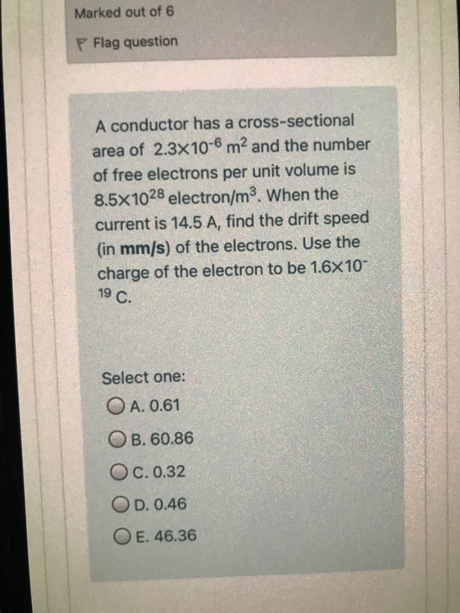 Marked out of 6
P Flag question
A conductor has a cross-sectional
area of 2.3x10-6 m2 and the number
of free electrons per unit volume is
8.5x1028 electron/m³. When the
current is 14.5 A, find the drift speed
(in mm/s) of the electrons. Use the
charge of the electron to be 1.6X10
19 С.
Select one:
O A. 0.61
Ов. 60.86
OC. 0.32
OD. 0.46
O E. 46.36
