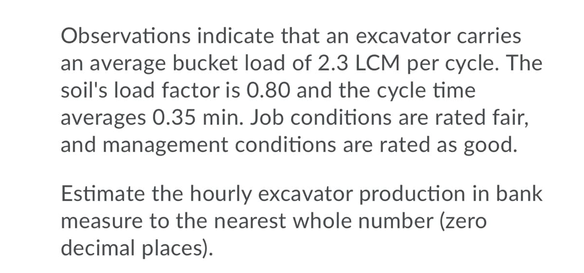 Observations indicate that an excavator carries
an average bucket load of 2.3 LCM per cycle. The
soil's load factor is 0.80 and the cycle time
averages 0.35 min. Job conditions are rated fair,
and management conditions are rated as good.
Estimate the hourly excavator production in bank
measure to the nearest whole number (zero
decimal places).
