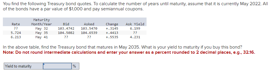 You find the following Treasury bond quotes. To calculate the number of years until maturity, assume that it is currently May 2022. All
of the bonds have a par value of $1,000 and pay semiannual coupons.
Rate
??
5.724
6.213
Maturity
Month/Year
May 32
May 35
May 41
Bid
Asked
103.4742 103.5470
104.5082 104.6539
??
??
Change
+.3145
+.4413
+.5535
Ask Yield
6.199
??
4.231
In the above table, find the Treasury bond that matures in May 2035. What is your yield to maturity if you buy this bond?
Note: Do not round intermediate calculations and enter your answer as a percent rounded to 2 decimal places, e.g., 32.16.
Yield to maturity
%