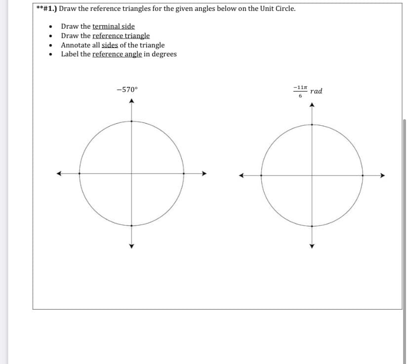 **#1.) Draw the reference triangles for the given angles below on the Unit Circle.
• Draw the terminal side
• Draw the reference triangle
• Annotate all sides of the triangle
Label the reference angle in degrees
-11n
-570°
rad
6.
