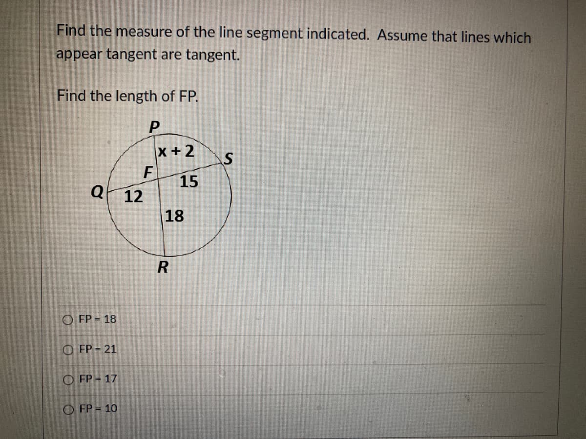 Find the measure of the line segment indicated. Assume that lines which
appear tangent are tangent.
Find the length of FP.
P.
x + 2
F
15
Q 12
18
O FP = 18
FP = 21
FP = 17
O FP = 10
