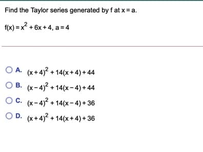 Find the Taylor series generated by f at x = a.
f(x) = x? + 6x + 4, a = 4
O A. (x+4)? + 14(x+ 4) + 44
O B. (x-4)? + 14(x- 4) + 44
OC. (x-4)? + 14(x- 4) + 36
O D. (x+4)? + 14(x+4) + 36
