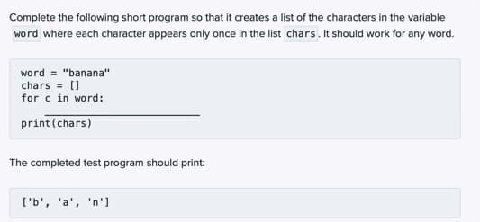 Complete the following short program so that it creates a list of the characters in the variable
word where each character appears only once in the list chars. It should work for any word.
word = "banana"
chars = []
for c in word:
print (chars)
The completed test program should print:
['b', 'a', 'n']
