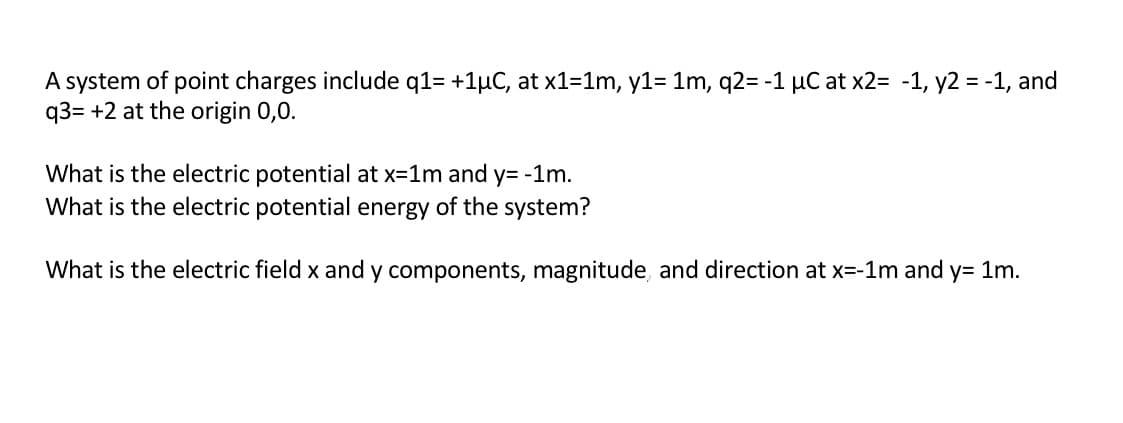 A system of point charges include q1= +1HC, at x1-1m, y1= 1m, q2= -1 HC at x2= -1, y2
q3= +2 at the origin 0,0.
-1, and
What is the electric potential at x 1m and y= -1m
What is the electric potential energy of the system?
What is the electric field x and y components, magnitude, and direction at x-1m and y= 1m
