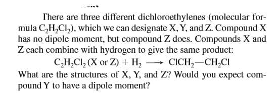 There are three different dichloroethylenes (molecular for-
mula C,H,Cl,), which we can designate X, Y, and Z. Compound X
has no dipole moment, but compound Z does. Compounds X and
Z each combine with hydrogen to give the same product:
C,H,Cl, (X or Z) + H, → CICH,-CH,CI
What are the structures of X, Y, and Z? Would you expect com-
pound Y to have a dipole moment?
