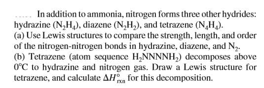 In addition to ammonia, nitrogen forms three other hydrides:
hydrazine (N,H,), diazene (N,H,), and tetrazene (N,H).
(a) Use Lewis structures to compare the strength, length, and order
of the nitrogen-nitrogen bonds in hydrazine, diazene, and N2.
(b) Tetrazene (atom sequence H,NNNNH,) decomposes above
0°C to hydrazine and nitrogen gas. Draw a Lewis structure for
tetrazene, and calculate AHn for this decomposition.
rxn
