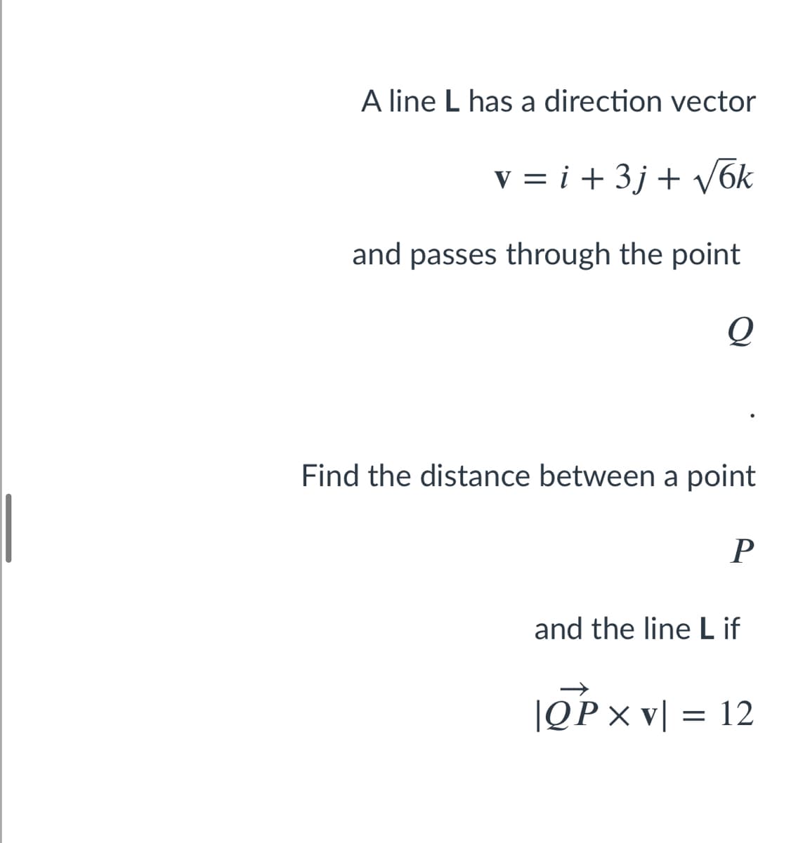 A line L has a direction vector
v = i + 3j + V6k
and passes through the point
Q
Find the distance between a point
and the line L if
|OPx v[ = 12
