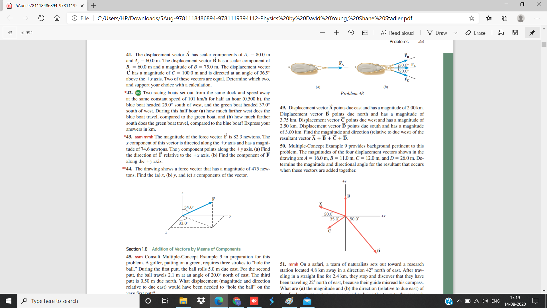 PO 5Aug-9781118486894-97811193 X
O File | C:/Users/HP/Downloads/5Aug-9781118486894-9781119394112-Physics%20by%20David%20Young,%20Shane%20Stadler.pdf
43
of 994
A) Read aloud
Draw
O Erase
++
Problems
23
41. The displacement vector A has scalar components of A, = 80.0 m
and A, = 60.0 m. The displacement vector B has a scalar component of
B. = 60.0 m and a magnitude of B = 75.0 m. The displacement vector
C has a magnitude of C = 100.0 m and is directed at an angle of 36.9°
above the +x axis. Two of these vectors are equal. Determine which two,
and support your choice with a calculation.
FA
20.0° F
20.0
(a)
(Ь)
*42. Go Two racing boats set out from the same dock and speed away
at the same constant speed of 101 km/h for half an hour (0.500 h), the
blue boat headed 25.0° south of west, and the green boat headed 37.0°
south of west. During this half hour (a) how much farther west does the
blue boat travel, compared to the green boat, and (b) how much farther
south does the green boat travel, compared to the blue boat? Express your
answers in km.
Problem 48
49. Displacement vector A points due east and has a magnitude of 2.00 km.
Displacement vector B points due north and has a magnitude of
3.75 km. Displacement vector C points due west and has a magnitude of
2.50 km. Displacement vector D points due south and has a magnitude
of 3.00 km. Fir
the magnitude and direction (relative to due west) of the
*43. ssm mmh The magnitude of the force vector F is 82.3 newtons. The
x component of this vector is directed along the +x axis and has a magni-
tude of 74.6 newtons. The y component points along the +y axis. (a) Find
the direction of F relative to the +x axis. (b) Find the component of F
along the +y axis.
resultant vector A + B + C + D.
50. Multiple-Concept Example 9 provides background pertinent to this
problem. The magnitudes of the four displacement vectors shown in the
drawing are A = 16.0 m, B = 11.0 m, C = 12.0 m, and D = 26.0 m. De-
**44. The drawing shows a force vector that has a magnitude of 475 new-
tons. Find the (a) x, (b) y, and (c) z components of the vector.
termine the magnitude and directional angle for the resultant that occurs
when these vectors are added together.
+y
54.0°
20.0
35.0
+x
50.0*
33.0°
Section 1.8 Addition of Vectors by Means of Components
45. ssm Consult Multiple-Concept Example 9 in preparation for this
problem. A golfer, putting on a green, requires three strokes to “hole the
ball." During the first putt, the ball rolls 5.0 m due east. For the second
putt, the ball travels 2.1 m at an angle of 20.0° north of east. The third
putt is 0.50 m due north. What displacement (magnitude and direction
relative to due east) would have been needed to “hole the ball" on the
verv first nutt?
51. mmh On a safari, a team of naturalists sets out toward a research
station located 4.8 km away in a direction 42° north of east. After trav-
eling in a straight line for 2.4 km, they stop and discover that they have
been traveling 22° north of east, because their guide misread his compass.
What are (a) the magnitude and (b) the direction (relative to due east) of
17:19
O Type here to search
O G 4)) ENG
14-08-2020
