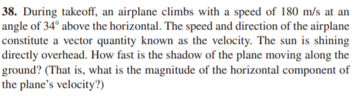 38. During takeoff, an airplane climbs with a speed of 180 m/s at an
angle of 34° above the horizontal. The speed and direction of the airplane
constitute a vector quantity known as the velocity. The sun is shining
directly overhead. How fast is the shadow of the plane moving along the
ground? (That is, what is the magnitude of the horizontal component of
the plane's velocity?)
