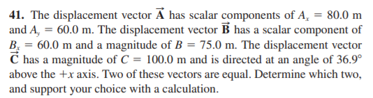 41. The displacement vector Ã has scalar components of A, = 80.0 m
and A, = 60.0 m. The displacement vector B has a scalar component of
B, = 60.0 m and a magnitude of B = 75.0 m. The displacement vector
C has a magnitude of C = 100.0 m and is directed at an angle of 36.9°
above the +x axis. Two of these vectors are equal. Determine which two,
and support your choice with a calculation.
%3D

