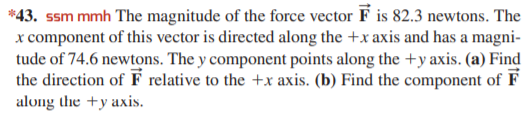 *43. ssm mmh The magnitude of the force vector F is 82.3 newtons. The
x component of this vector is directed along the +x axis and has a magni-
tude of 74.6 newtons. The y component points along the +y axis. (a) Find
the direction of F relative to the +x axis. (b) Find the component of F
along the +y axis.
