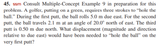 45. ssm Consult Multiple-Concept Example 9 in preparation for this
problem. A golfer, putting on a green, requires three strokes to “hole the
ball." During the first putt, the ball rolls 5.0 m due east. For the second
putt, the ball travels 2.1 m at an angle of 20.0° north of east. The third
putt is 0.50 m due north. What displacement (magnitude and direction
relative to due east) would have been needed to "hole the ball" on the
very first putt?
