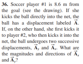36. Soccer player #1 is 8.6 m from
the goal (see the drawing). If she
kicks the ball directly into the net, the
ball has a displacement labeled A.
If, on the other hand, she first kicks it
to player #2, who then kicks it into the
net, the ball undergoes two successive
displacements, A, and A. What are
the magnitudes and directions of Ā,
and Ā,?
