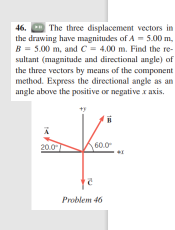 46. The three displacement vectors in
the drawing have magnitudes of A = 5.00 m,
B = 5.00 m, and C = 4.00 m. Find the re-
sultant (magnitude and directional angle) of
the three vectors by means of the component
method. Express the directional angle as an
angle above the positive or negative x axis.
+y
B
20.0°
60.0°
+x
Problem 46
