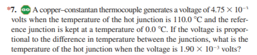 *7. 00 A copper-constantan thermocouple generates a voltage of 4.75 x 10-
volts when the temperature of the hot junction is 110.0 °C and the refer-
ence junction is kept at a temperature of 0.0 °C. If the voltage is propor-
tional to the difference in temperature between the junctions, what is the
temperature of the hot junction when the voltage is 1.90 × 10-³ volts?
