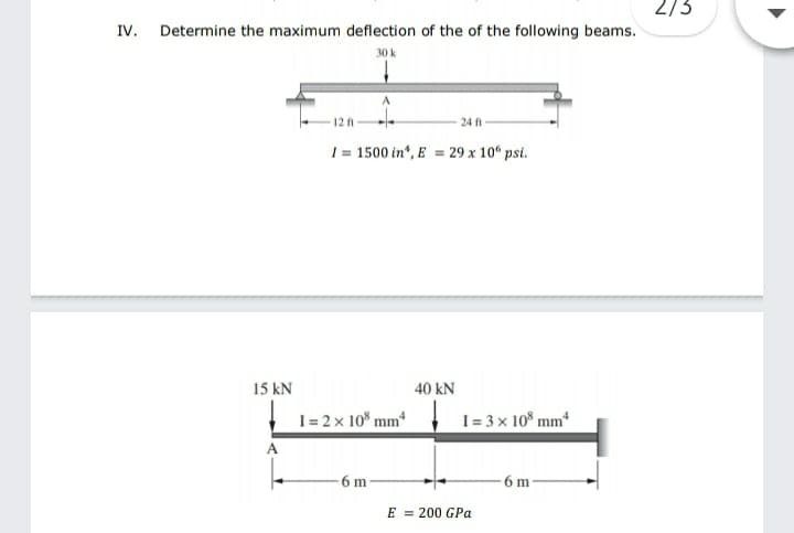 2/3
IV. Determine the maximum deflection of the of the following beams.
30 k
12 A
24 ft
1 = 1500 in", E = 29 x 10“ psi.
15 kN
40 kN
I = 2 x 10 mm*
I = 3 x 10* mmª
A
-6 m
6 m
E = 200 GPa
