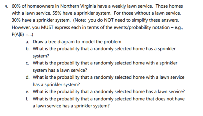 4. 60% of homeowners in Northern Virginia have a weekly lawn service. Those homes
with a lawn service, 55% have a sprinkler system. For those without a lawn service,
30% have a sprinkler system. (Note: you do NOT need to simplify these answers.
However, you MUST express each in terms of the events/probability notation – e.g.,
P(A|B) =..)
a. Draw a tree diagram to model the problem
b. What is the probability that a randomly selected home has a sprinkler
system?
c. What is the probability that a randomly selected home with a sprinkler
system has a lawn service?
d. What is the probability that a randomly selected home with a lawn service
has a sprinkler system?
e. What is the probability that a randomly selected home has a lawn service?
f. What is the probability that a randomly selected home that does not have
a lawn service has a sprinkler system?
