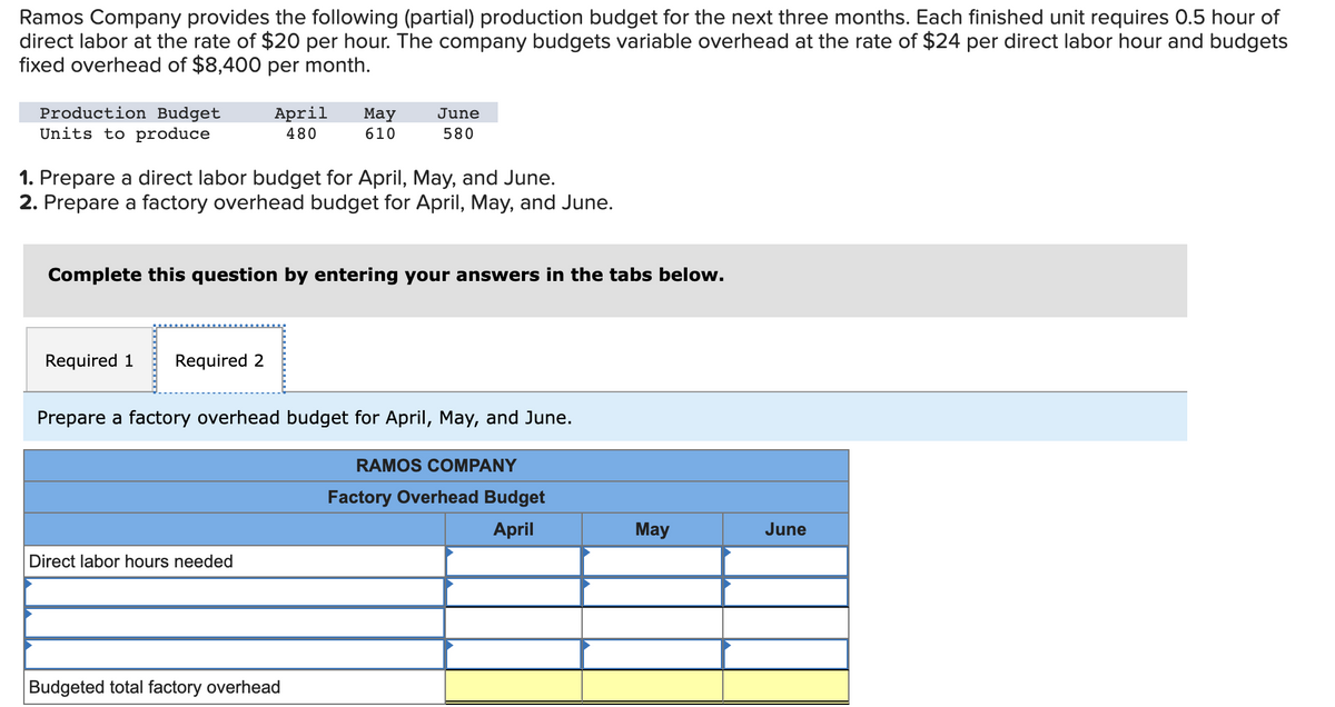 Ramos Company provides the following (partial) production budget for the next three months. Each finished unit requires 0.5 hour of
direct labor at the rate of $20 per hour. The company budgets variable overhead at the rate of $24 per direct labor hour and budgets
fixed overhead of $8,400 per month.
Production Budget
Units to produce
April
480
Required 1 Required 2
1. Prepare a direct labor budget for April, May, and June.
2. Prepare a factory overhead budget for April, May, and June.
May
610
Complete this question by entering your answers in the tabs below.
Direct labor hours needed
June
580
Prepare a factory overhead budget for April, May, and June.
Budgeted total factory overhead
RAMOS COMPANY
Factory Overhead Budget
April
May
June