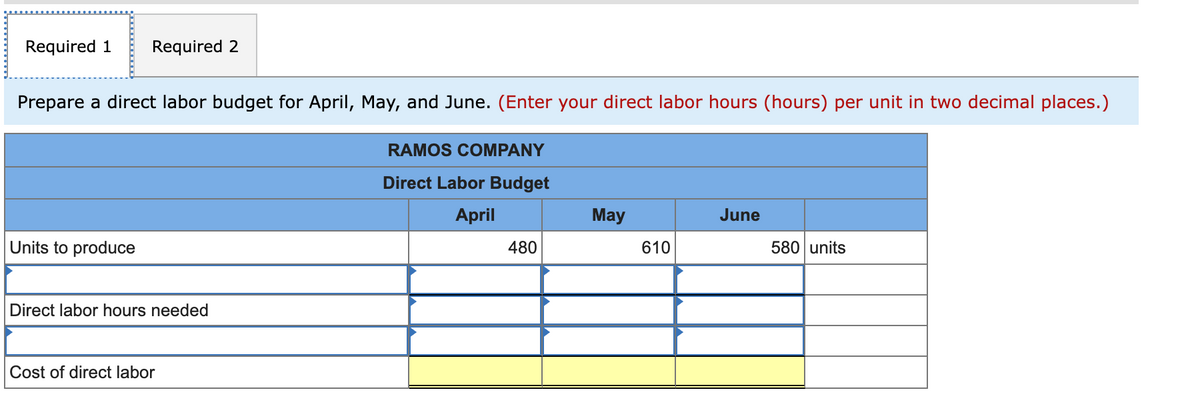 Required 1 Required 2
Prepare a direct labor budget for April, May, and June. (Enter your direct labor hours (hours) per unit in two decimal places.)
Units to produce
Direct labor hours needed
Cost of direct labor
RAMOS COMPANY
Direct Labor Budget
April
480
May
610
June
580 units