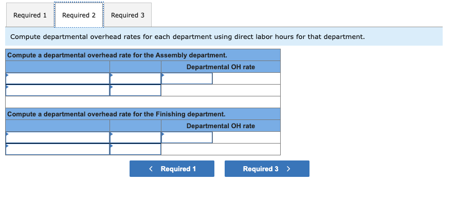 Required 1 Required 2 Required 3
Compute departmental overhead rates for each department using direct labor hours for that department.
Compute a departmental overhead rate for the Assembly department.
Departmental OH rate
Compute a departmental overhead rate for the Finishing department.
Departmental OH rate
< Required 1
Required 3 >