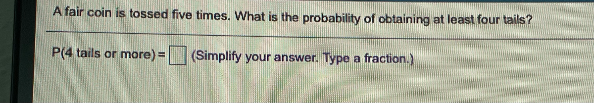 A fair coin is tossed five times. What is the probability of obtaining at least four tails?
P(4 tails or more) = (Simplify your answer. Type a fraction.)
