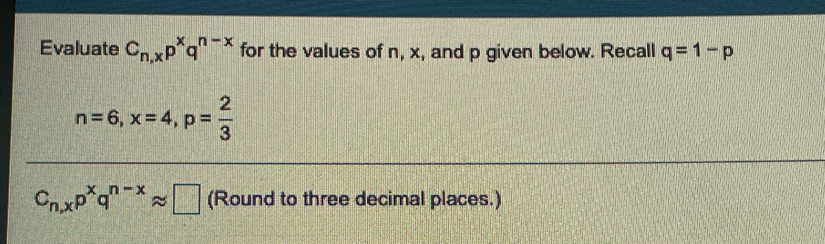 Evaluate CnxP*q
for the values of n, x, and p given below. Recall q=1-p
n= 6, x=4, p=
(Round to three decimal places.)
23
