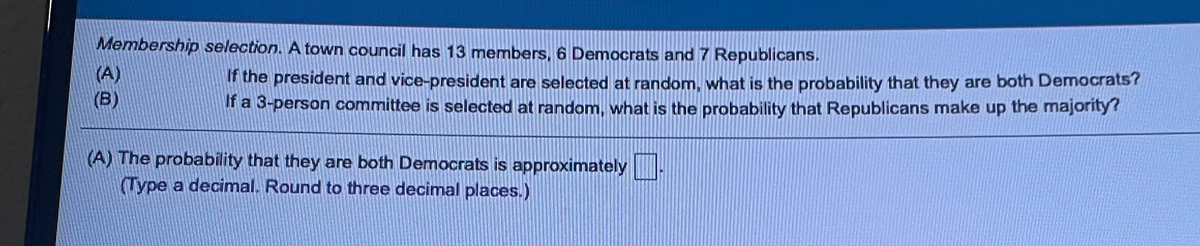 Membership selection. A town council has 13 members, 6 Democrats and 7 Republicans.
(A)
(B)
the president and vice-president are selected at random, what is the probability that they are both Democrats?
f a 3-person committee is selected at random, what is the probability that Republicans make up the majority?
(A) The probability that they are both Democrats is approximately
Type a decimal. Round to three decimal places.)
